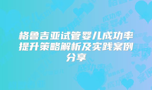 格鲁吉亚试管婴儿成功率提升策略解析及实践案例分享