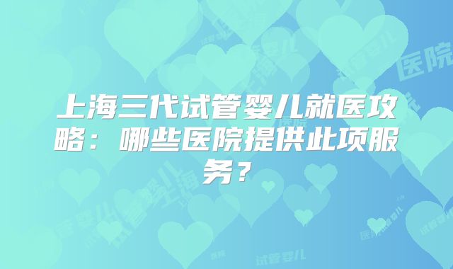 上海三代试管婴儿就医攻略：哪些医院提供此项服务？