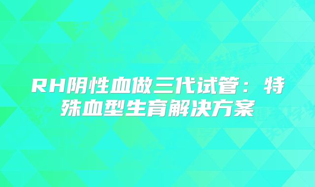 RH阴性血做三代试管:特殊血型生育解决方案