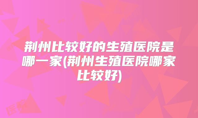 荆州比较好的生殖医院是哪一家(荆州生殖医院哪家比较好)