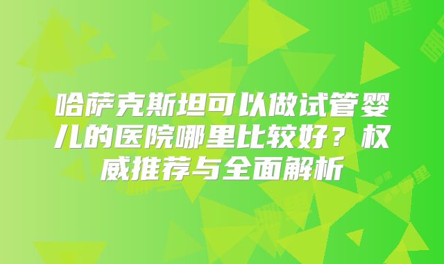 哈萨克斯坦可以做试管婴儿的医院哪里比较好？权威推荐与全面解析