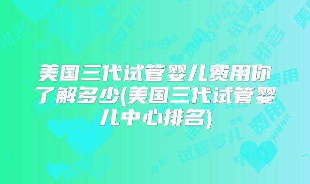 美国三代试管婴儿费用你了解多少(美国三代试管婴儿中心排名)