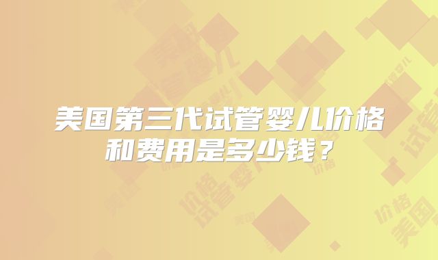 美国第三代试管婴儿价格和费用是多少钱?