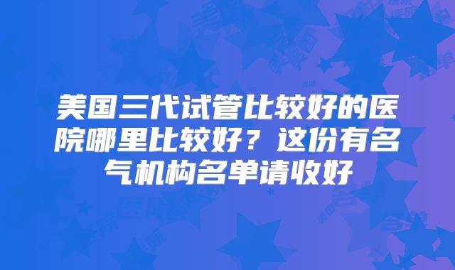 美国三代试管比较好的医院哪里比较好？这份有名气机构名单请收好