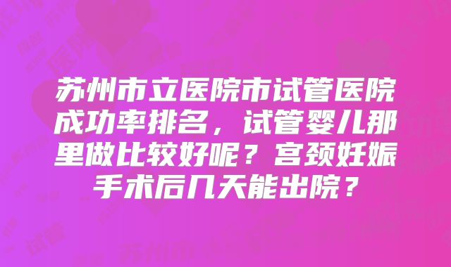 苏州市立医院市试管医院成功率排名,试管婴儿那里做比较好呢?宫颈妊娠手术后几天能出院?