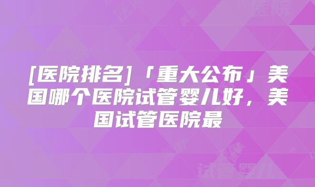 [医院排名]「重大公布」美国哪个医院试管婴儿好，美国试管医院最