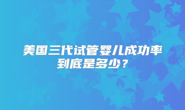 美国三代试管婴儿成功率到底是多少？