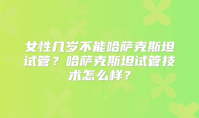 女性几岁不能哈萨克斯坦试管?哈萨克斯坦试管技术怎么样?