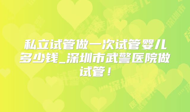 私立试管做一次试管婴儿多少钱_深圳市武警医院做试管！