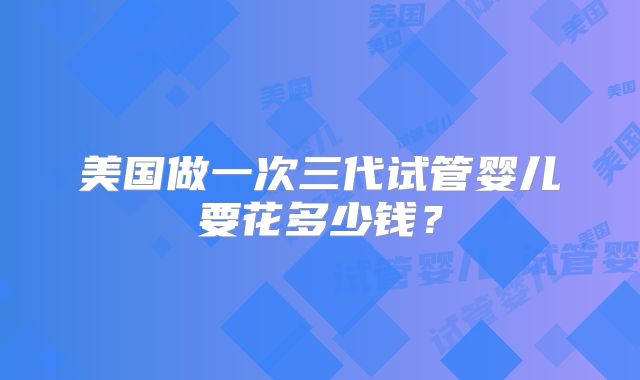 美国做一次三代试管婴儿要花多少钱？