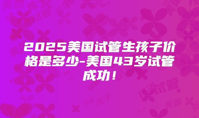 2025美国试管生孩子价格是多少-美国43岁试管成功！