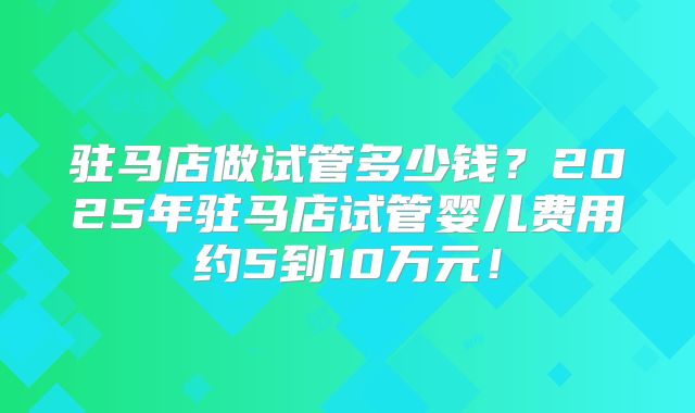 驻马店做试管多少钱？2025年驻马店试管婴儿费用约5到10万元！