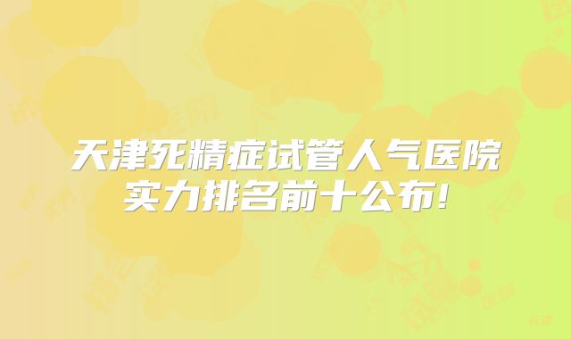 天津死精症试管人气医院实力排名前十公布!