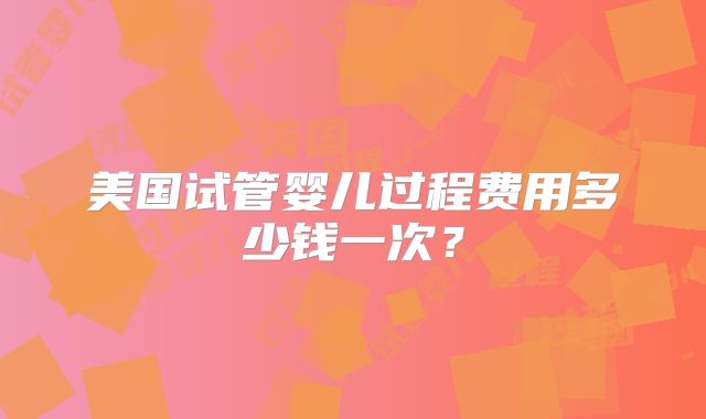 美国试管婴儿过程费用多少钱一次？