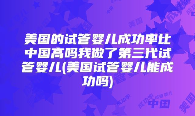 美国的试管婴儿成功率比中国高吗我做了第三代试管婴儿(美国试管婴儿能成功吗)