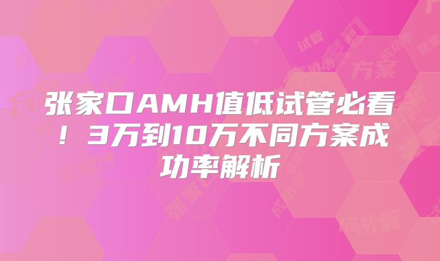 张家口AMH值低试管必看!3万到10万不同方案成功率解析