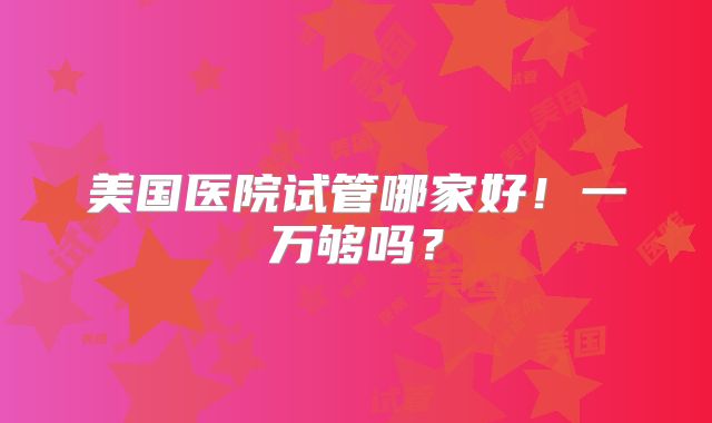 美国医院试管哪家好！一万够吗？