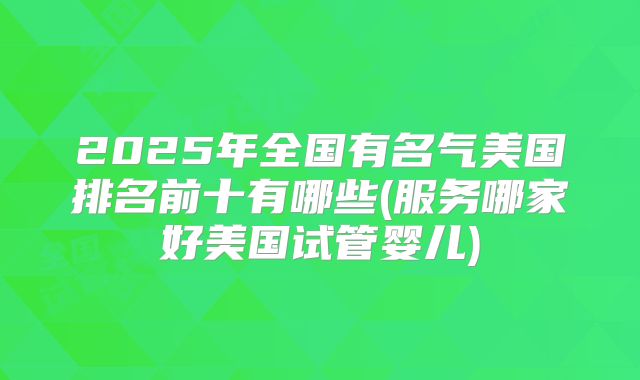 2025年全国有名气美国排名前十有哪些(服务哪家好美国试管婴儿)