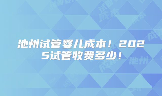 池州试管婴儿成本！2025试管收费多少！