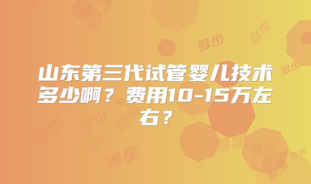 山东第三代试管婴儿技术多少啊？费用10-15万左右？
