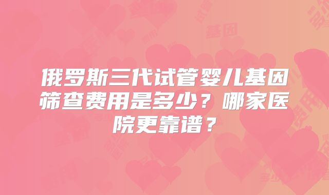 俄罗斯三代试管婴儿基因筛查费用是多少？哪家医院更靠谱？