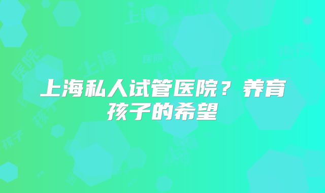 上海私人试管医院？养育孩子的希望