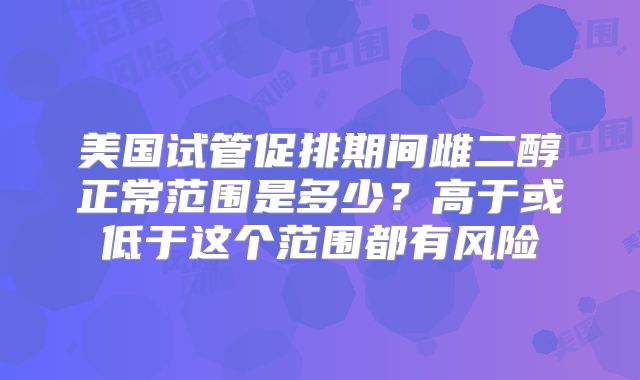 美国试管促排期间雌二醇正常范围是多少？高于或低于这个范围都有风险