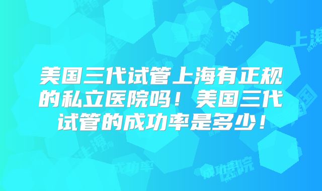 美国三代试管上海有正规的私立医院吗！美国三代试管的成功率是多少！