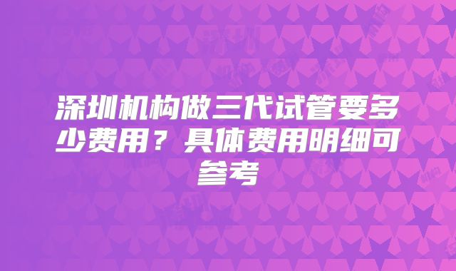 深圳机构做三代试管要多少费用?具体费用明细可参考