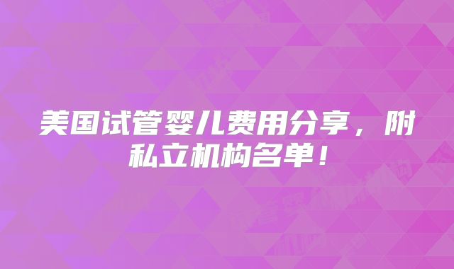 美国试管婴儿费用分享,附私立机构名单!
