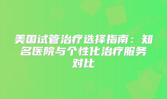 美国试管治疗选择指南:知名医院与个性化治疗服务对比