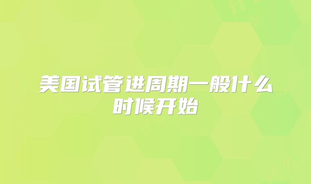 美国试管进周期一般什么时候开始