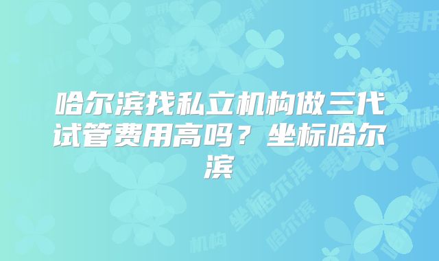 哈尔滨找私立机构做三代试管费用高吗?坐标哈尔滨