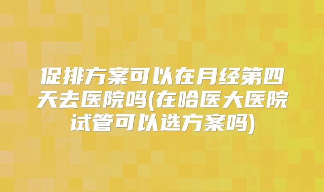 促排方案可以在月经第四天去医院吗(在哈医大医院试管可以选方案吗)