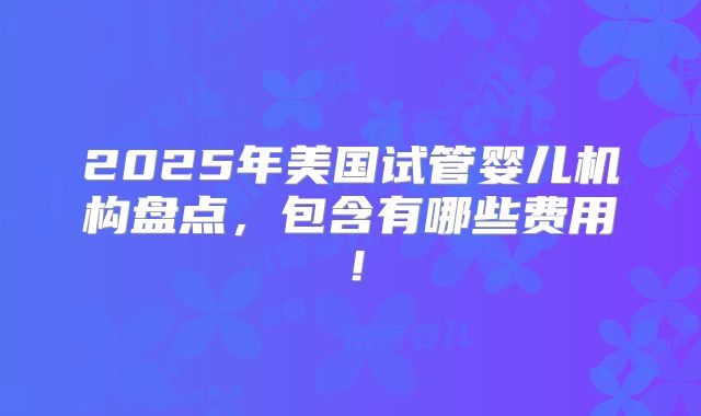 2025年美国试管婴儿机构盘点，包含有哪些费用！