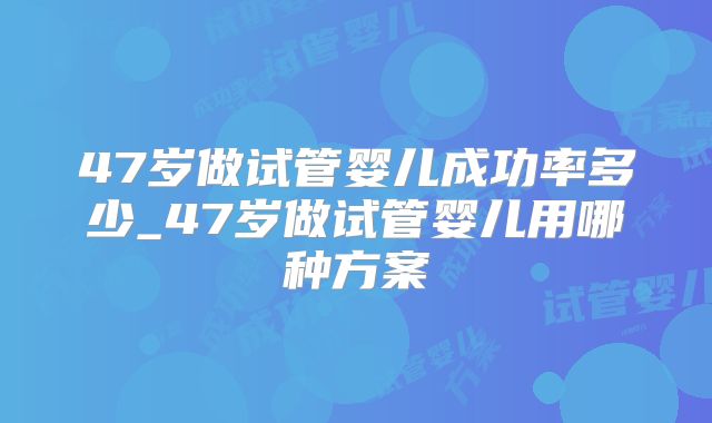 47岁做试管婴儿成功率多少_47岁做试管婴儿用哪种方案