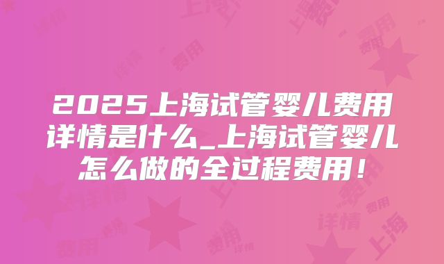 2025上海试管婴儿费用详情是什么_上海试管婴儿怎么做的全过程费用！