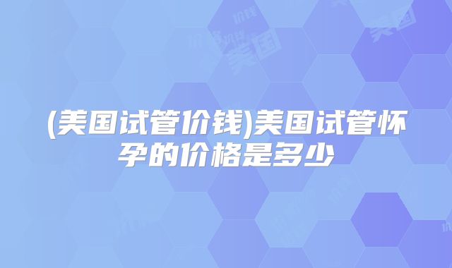 (美国试管价钱)美国试管怀孕的价格是多少