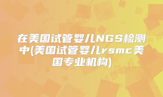 在美国试管婴儿NGS检测中(美国试管婴儿rsmc美国专业机构)