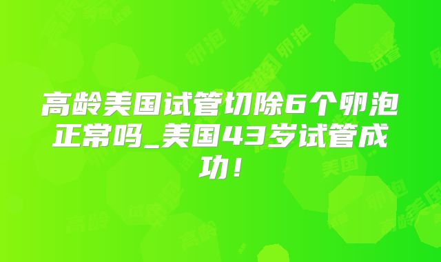 高龄美国试管切除6个卵泡正常吗_美国43岁试管成功！