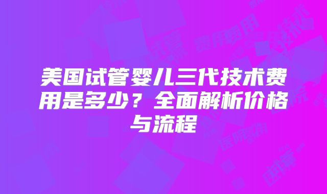 美国试管婴儿三代技术费用是多少？全面解析价格与流程
