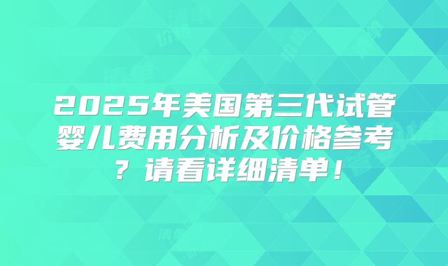 2025年美国第三代试管婴儿费用分析及价格参考?请看详细清单!