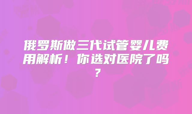 俄罗斯做三代试管婴儿费用解析！你选对医院了吗？