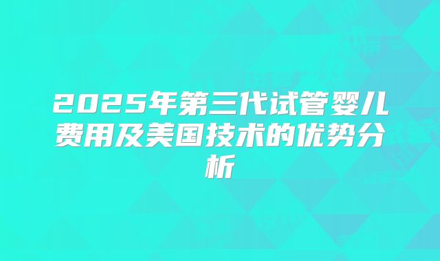 2025年第三代试管婴儿费用及美国技术的优势分析