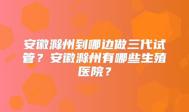 安徽滁州到哪边做三代试管？安徽滁州有哪些生殖医院？