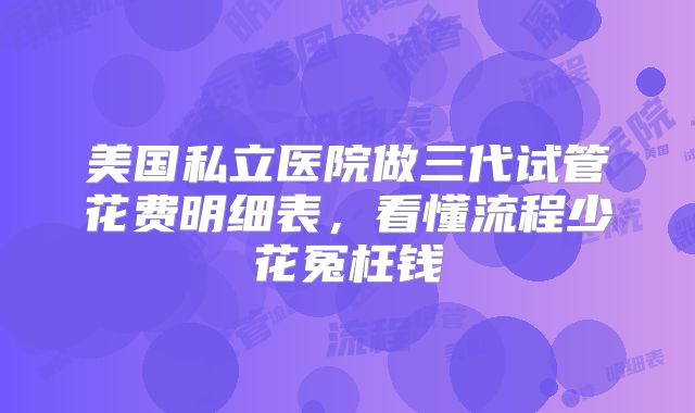 美国私立医院做三代试管花费明细表，看懂流程少花冤枉钱