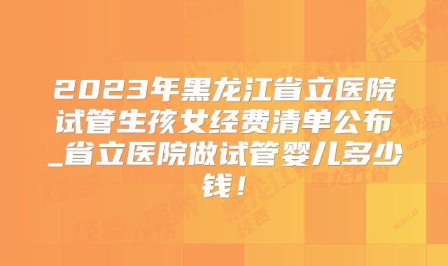 2023年黑龙江省立医院试管生孩女经费清单公布_省立医院做试管婴儿多少钱！