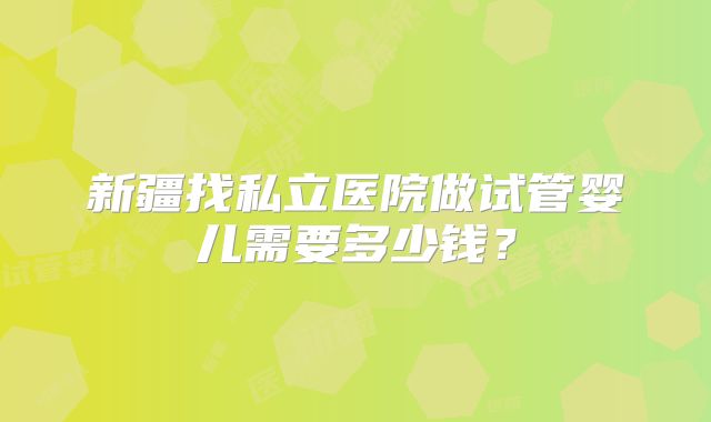新疆找私立医院做试管婴儿需要多少钱？
