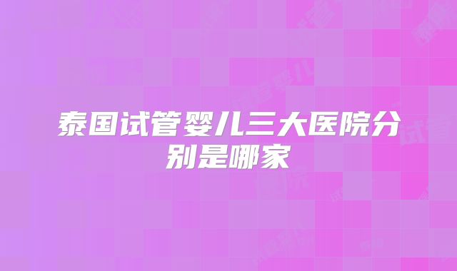 泰国试管婴儿三大医院分别是哪家