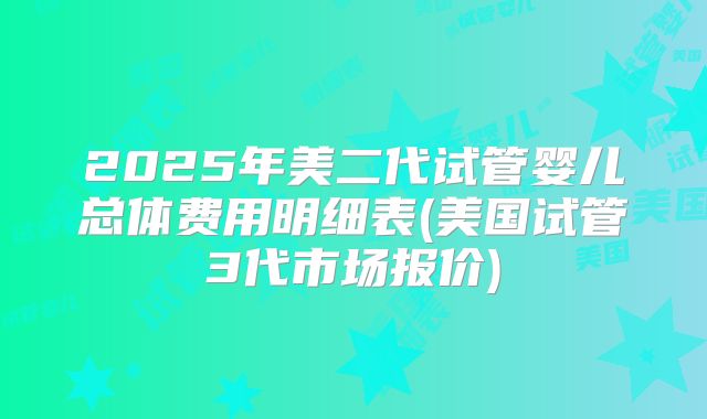 2025年美二代试管婴儿总体费用明细表(美国试管3代市场报价)